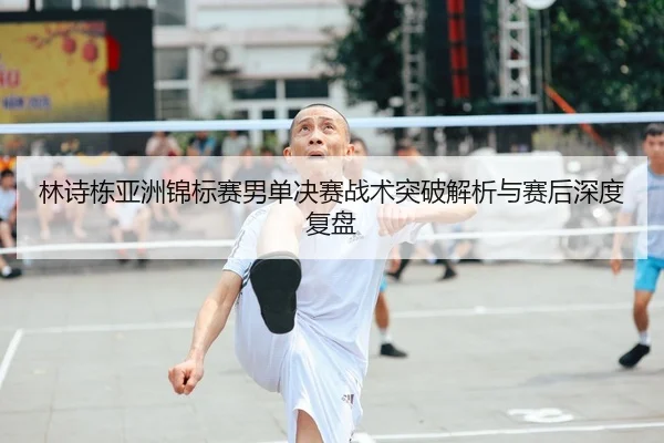 林诗栋亚洲锦标赛男单决赛战术突破解析与赛后深度复盘