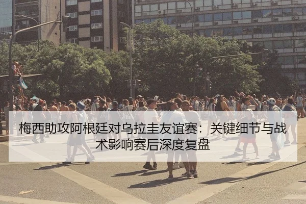 梅西助攻阿根廷对乌拉圭友谊赛：关键细节与战术影响赛后深度复盘