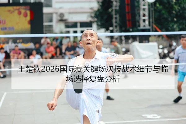 王楚钦2026国际赛关键场次技战术细节与临场选择复盘分析