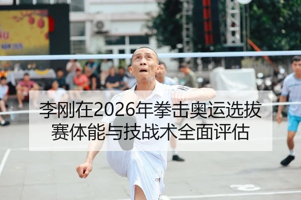 李刚在2026年拳击奥运选拔赛体能与技战术全面评估